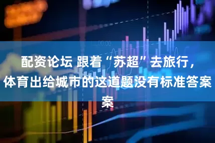 配资论坛 跟着“苏超”去旅行，体育出给城市的这道题没有标准答案
