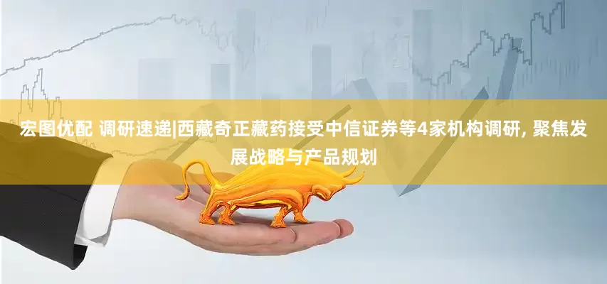 宏图优配 调研速递|西藏奇正藏药接受中信证券等4家机构调研, 聚焦发展战略与产品规划