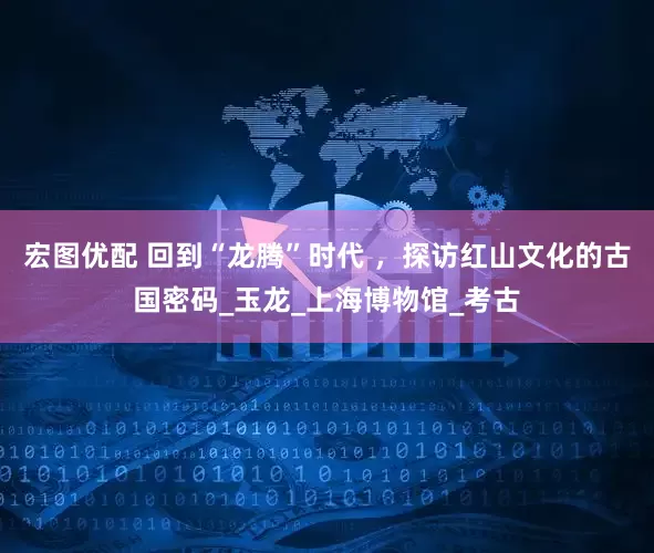 宏图优配 回到“龙腾”时代 ，探访红山文化的古国密码_玉龙_上海博物馆_考古
