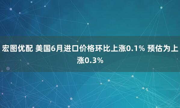 宏图优配 美国6月进口价格环比上涨0.1% 预估为上涨0.3%