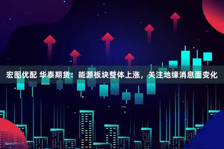 宏图优配 华泰期货：能源板块整体上涨，关注地缘消息面变化