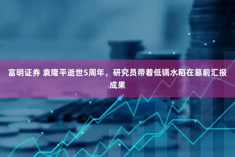 富明证券 袁隆平逝世5周年，研究员带着低镉水稻在墓前汇报成果